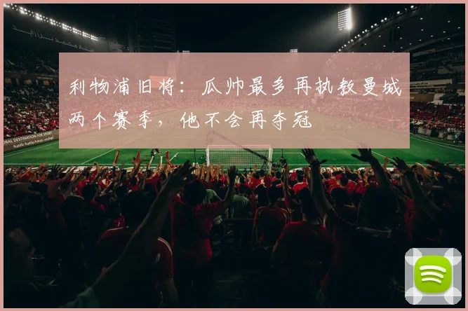 利物浦旧将：瓜帅最多再执教曼城两个赛季，他不会再夺冠